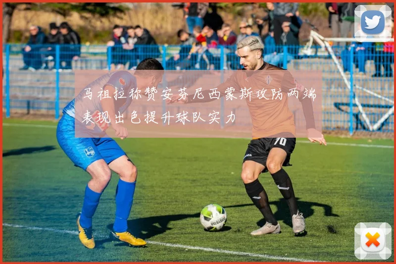 马祖拉称赞安芬尼西蒙斯攻防两端表现出色提升球队实力