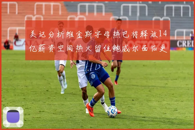 美记分析维金斯字母热巴将释放14亿薪资空间热火留住鲍威尔面临更大挑战
