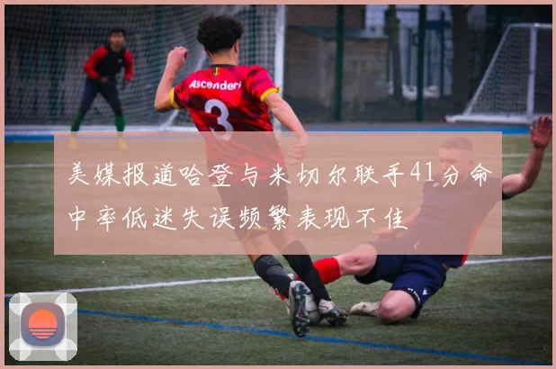 美媒报道哈登与米切尔联手41分命中率低迷失误频繁表现不佳