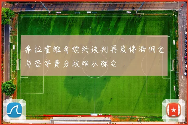 弗拉霍维奇续约谈判再度停滞佣金与签字费分歧难以弥合