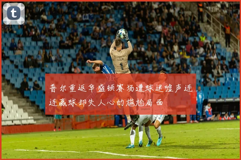 普尔重返华盛顿赛场遭球迷嘘声连连赢球却失人心的尴尬局面