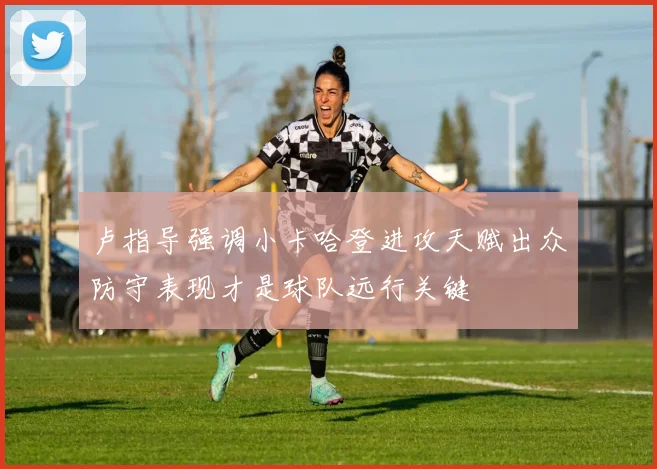 卢指导强调小卡哈登进攻天赋出众防守表现才是球队远行关键