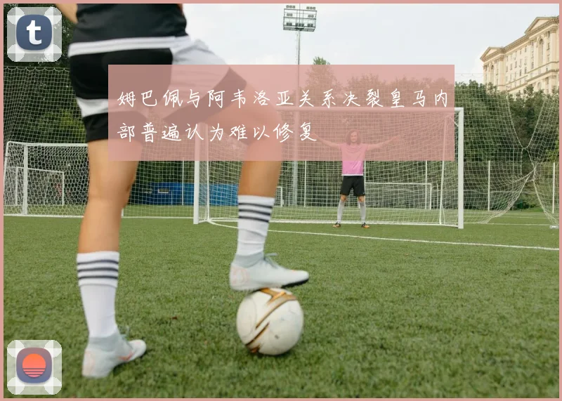 姆巴佩与阿韦洛亚关系决裂皇马内部普遍认为难以修复