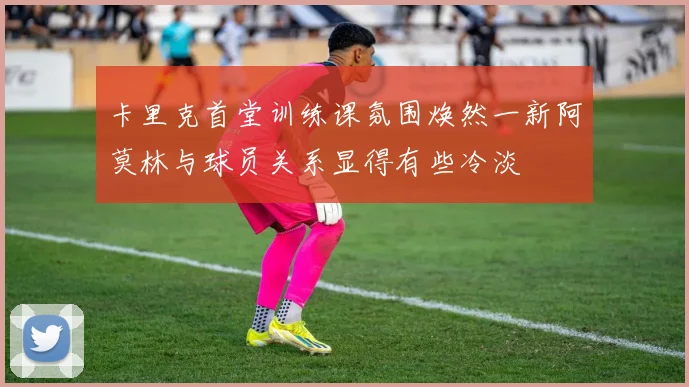 卡里克首堂训练课氛围焕然一新阿莫林与球员关系显得有些冷淡
