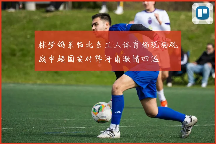 林梦鸽亲临北京工人体育场现场观战中超国安对阵河南激情四溢