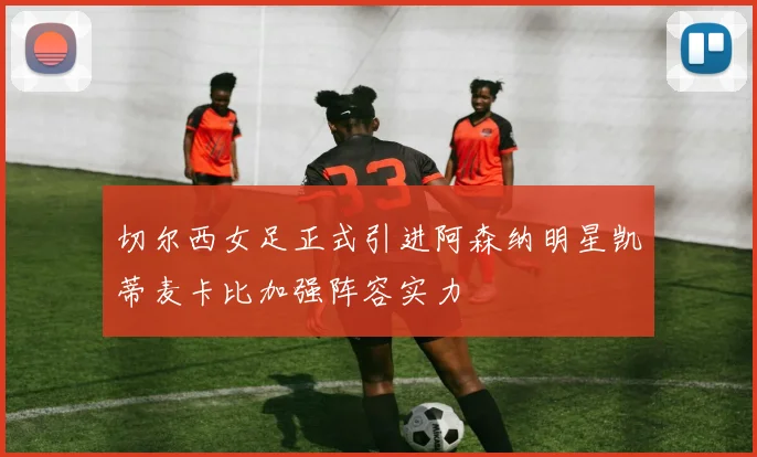切尔西女足正式引进阿森纳明星凯蒂麦卡比加强阵容实力